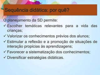 Sequência didática: por quê?
O planejamento da SD permite:
 Escolher temáticas relevantes para a vida das
crianças;
 Valorizar os conhecimentos prévios dos alunos;
 Estimular a reflexão e a promoção de situações de
interação propícias às aprendizagens;
 Favorecer a sistematização dos conhecimentos;
 Diversificar estratégias didáticas.
 