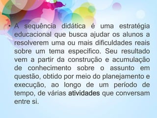 • A sequência didática é uma estratégia
educacional que busca ajudar os alunos a
resolverem uma ou mais dificuldades reais
sobre um tema específico. Seu resultado
vem a partir da construção e acumulação
de conhecimento sobre o assunto em
questão, obtido por meio do planejamento e
execução, ao longo de um período de
tempo, de várias atividades que conversam
entre si.
 