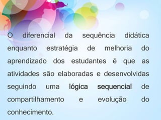 O diferencial da sequência didática
enquanto estratégia de melhoria do
aprendizado dos estudantes é que as
atividades são elaboradas e desenvolvidas
seguindo uma lógica sequencial de
compartilhamento e evolução do
conhecimento.
 