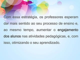 Com essa estratégia, os professores esperam
dar mais sentido ao seu processo de ensino e,
ao mesmo tempo, aumentar o engajamento
dos alunos nas atividades pedagógicas, e, com
isso, otimizando o seu aprendizado.
 