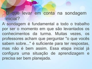 O que levar em conta na sondagem
inicial?
A sondagem é fundamental a todo o trabalho
por ser o momento em que são levantados os
conhecimentos da turma. Muitas vezes, os
professores acham que perguntar "o que vocês
sabem sobre..." é suficiente para ter respostas,
mas não é bem assim. Essa etapa inicial já
configura uma situação de aprendizagem e
precisa ser bem planejada.
 