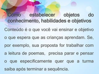 Como estabelecer objetos do
conhecimento, habilidades e objetivos
Conteúdo é o que você vai ensinar e objetivo
o que espera que as crianças aprendam. Se,
por exemplo, sua proposta for trabalhar com
a leitura de poemas, precisa parar e pensar
o que especificamente quer que a turma
saiba após terminar a sequência.
 