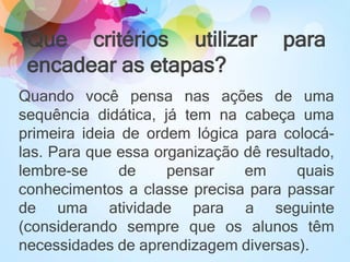 Que critérios utilizar para
encadear as etapas?
Quando você pensa nas ações de uma
sequência didática, já tem na cabeça uma
primeira ideia de ordem lógica para colocá-
las. Para que essa organização dê resultado,
lembre-se de pensar em quais
conhecimentos a classe precisa para passar
de uma atividade para a seguinte
(considerando sempre que os alunos têm
necessidades de aprendizagem diversas).
 