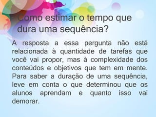 Como estimar o tempo que
dura uma sequência?
A resposta a essa pergunta não está
relacionada à quantidade de tarefas que
você vai propor, mas à complexidade dos
conteúdos e objetivos que tem em mente.
Para saber a duração de uma sequência,
leve em conta o que determinou que os
alunos aprendam e quanto isso vai
demorar.
 