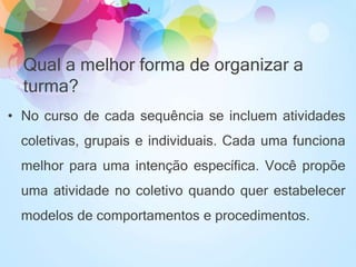 • No curso de cada sequência se incluem atividades
coletivas, grupais e individuais. Cada uma funciona
melhor para uma intenção específica. Você propõe
uma atividade no coletivo quando quer estabelecer
modelos de comportamentos e procedimentos.
Qual a melhor forma de organizar a
turma?
 