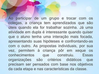 Ao participar de um grupo e trocar com os
colegas, a criança tem aprendizados que são
úteis quando ela for trabalhar sozinha. Já uma
atividade em dupla é interessante quando quiser
que o aluno tenha uma interação mais focada,
apresentando suas hipóteses e confrontando-as
com o outro. As propostas individuais, por sua
vez, permitem à criança pôr em xeque os
conhecimentos que construiu. Essas
organizações são critérios didáticos que
precisam ser pensados com base nos objetivos
da cada etapa e nas características da classe.
 