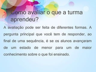 Como avaliar o que a turma
aprendeu?
A avaliação pode ser feita de diferentes formas. A
pergunta principal que você tem de responder, ao
final de uma sequência, é se os alunos avançaram
de um estado de menor para um de maior
conhecimento sobre o que foi ensinado.
 