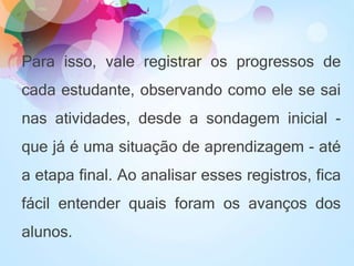 Para isso, vale registrar os progressos de
cada estudante, observando como ele se sai
nas atividades, desde a sondagem inicial -
que já é uma situação de aprendizagem - até
a etapa final. Ao analisar esses registros, fica
fácil entender quais foram os avanços dos
alunos.
 