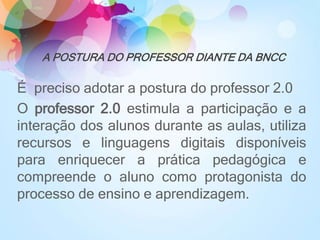 A POSTURA DO PROFESSOR DIANTE DA BNCC
É preciso adotar a postura do professor 2.0
O professor 2.0 estimula a participação e a
interação dos alunos durante as aulas, utiliza
recursos e linguagens digitais disponíveis
para enriquecer a prática pedagógica e
compreende o aluno como protagonista do
processo de ensino e aprendizagem.
 