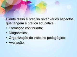 Diante disso é preciso rever vários aspectos
que tangem à prática educativa.
• Formação continuada;
• Diagnóstico;
• Organização do trabalho pedagógico;
• Avaliação.
 