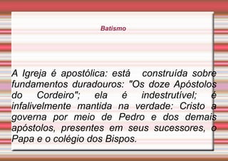 Batismo
A Igreja é apostólica: está construída sobre
fundamentos duradouros: "Os doze Apóstolos
do Cordeiro"; ela é indestrutível; é
infalivelmente mantida na verdade: Cristo a
governa por meio de Pedro e dos demais
apóstolos, presentes em seus sucessores, o
Papa e o colégio dos Bispos.
 