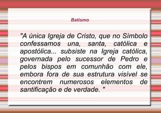 Batismo
"A única Igreja de Cristo, que no Símbolo
confessamos una, santa, católica e
apostólica... subsiste na Igreja católica,
governada pelo sucessor de Pedro e
pelos bispos em comunhão com ele,
embora fora de sua estrutura visível se
encontrem numerosos elementos de
santificação e de verdade. "
 