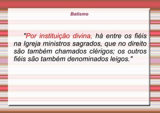 Batismo
"Por instituição divina, há entre os fiéis
na Igreja ministros sagrados, que no direito
são também chamados clérigos; os outros
fiéis são também denominados leigos."
 