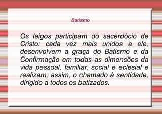 Batismo
Os leigos participam do sacerdócio de
Cristo: cada vez mais unidos a ele,
desenvolvem a graça do Batismo e da
Confirmação em todas as dimensões da
vida pessoal, familiar, social e eclesial e
realizam, assim, o chamado à santidade,
dirigido a todos os batizados.
 