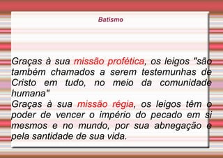 Batismo
Graças à sua missão profética, os leigos "são
também chamados a serem testemunhas de
Cristo em tudo, no meio da comunidade
humana"
Graças à sua missão régia, os leigos têm o
poder de vencer o império do pecado em si
mesmos e no mundo, por sua abnegação e
pela santidade de sua vida.
 