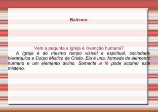 Batismo
Vem a pegunta a igreja é invenção humana?
A Igreja é ao mesmo tempo visível e espiritual, sociedade
hierárquica e Corpo Místico de Cristo. Ela é una, formada de elemento
humano e um elemento divino. Somente a fé pode acolher este
mistério.
 