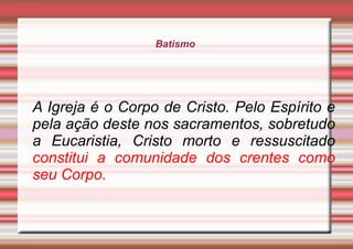 Batismo
A Igreja é o Corpo de Cristo. Pelo Espírito e
pela ação deste nos sacramentos, sobretudo
a Eucaristia, Cristo morto e ressuscitado
constitui a comunidade dos crentes como
seu Corpo.
 