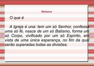 Batismo
O que é
A Igreja é una: tem um só Senhor, confessa
uma só fé, nasce de um só Batismo, forma um
só Corpo, vivificado por um só Espírito, em
vista de uma única esperança, no fim da qual
serão superadas todas as divisões.
 