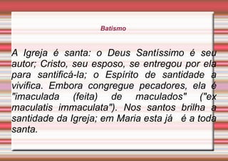 Batismo
A Igreja é santa: o Deus Santíssimo é seu
autor; Cristo, seu esposo, se entregou por ela
para santificá-la; o Espírito de santidade a
vivifica. Embora congregue pecadores, ela é
"imaculada (feita) de maculados" ("ex
maculatis immaculata"). Nos santos brilha a
santidade da Igreja; em Maria esta já é a toda
santa.
 
