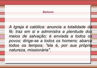Batismo
A Igreja é católica: anuncia a totalidade da
fé; traz em si e administra a plenitude dos
meios de salvação; é enviada a todos os
povos; dirige-se a todos os homens; abarca
todos os tempos; "ela é, por sua própria
natureza, missionária".
 