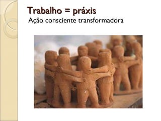 Trabalho = práxis Ação consciente transformadora 