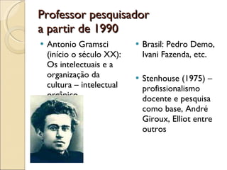 Professor pesquisador a partir de 1990 Antonio Gramsci (início o século XX): Os intelectuais e a organização da cultura – intelectual orgânico Brasil: Pedro Demo, Ivani Fazenda, etc. Stenhouse (1975) – profissionalismo docente e pesquisa como base, André Giroux, Elliot entre outros 