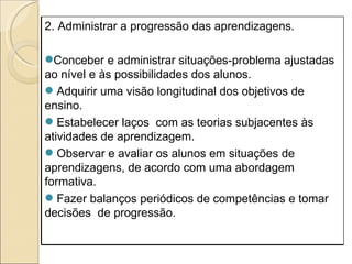 2. Administrar a progressão das aprendizagens. Conceber e administrar situações-problema ajustadas ao nível e às possibilidades dos alunos. Adquirir uma visão longitudinal dos objetivos de ensino. Estabelecer laços  com as teorias subjacentes às atividades de aprendizagem. Observar e avaliar os alunos em situações de aprendizagens, de acordo com uma abordagem formativa. Fazer balanços periódicos de competências e tomar decisões  de progressão. 