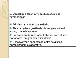 3. Conceber e fazer ouvir os dispositivos de diferenciação. Administrar a heterogeneidade. Abrir, ampliar a gestão de classe para além do espaço da sala de aula. Fornecer apoio integrado, trabalhar com alunos portadores  de grandes dificuldades. Desenvolver a cooperação entre os alunos – aprendizagem colaborativa. 