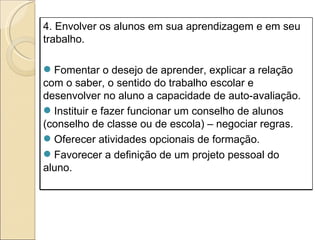 4. Envolver os alunos em sua aprendizagem e em seu trabalho. Fomentar o desejo de aprender, explicar a relação com o saber, o sentido do trabalho escolar e desenvolver no aluno a capacidade de auto-avaliação. Instituir e fazer funcionar um conselho de alunos (conselho de classe ou de escola) – negociar regras. Oferecer atividades opcionais de formação. Favorecer a definição de um projeto pessoal do aluno. 
