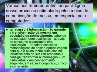 Vamos nos remeter, enfim, ao paradigma
desse processo estimulado pelos meios de
comunicação de massa, em especial pelo
computador:
 ter acesso à informação não garante
a transformação da mesma em
aquisição de conhecimento, cabendo
ao educador bem qualificado - através
de constante capacitação e/ou
atualização - trabalhar conceitos
metodológicos de ensino-aprendizagem
para que o aluno tenha subsídios no
fortalecimento de suas descobertas e
consiga transformar a informação - um
dado virtual - em conhecimento
adquirido, em saber incorporado, crítico
e consciente.
 