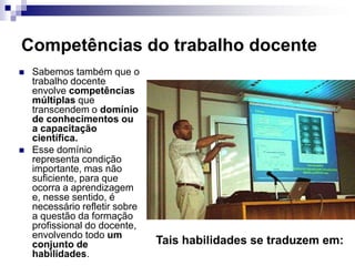 Competências do trabalho docente
 Sabemos também que o
trabalho docente
envolve competências
múltiplas que
transcendem o domínio
de conhecimentos ou
a capacitação
científica.
 Esse domínio
representa condição
importante, mas não
suficiente, para que
ocorra a aprendizagem
e, nesse sentido, é
necessário refletir sobre
a questão da formação
profissional do docente,
envolvendo todo um
conjunto de
habilidades.
Tais habilidades se traduzem em:
 
