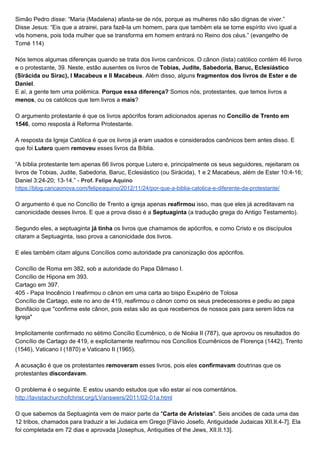 Simão Pedro disse: “Maria (Madalena) afasta-se de nós, porque as mulheres não são dignas de viver.”
Disse Jesus: “Eis que a atrairei, para fazê-la um homem, para que também ela se torne espírito vivo igual a
vós homens, pois toda mulher que se transforma em homem entrará no Reino dos céus.” (evangelho de
Tomé 114)
Nós temos algumas diferenças quando se trata dos livros canônicos. O cânon (lista) católico contém 46 livros
e o protestante, 39. Neste, estão ausentes os livros de ​Tobias, Judite, Sabedoria, Baruc, Eclesiástico
(Sirácida ou Sirac), I Macabeus e II Macabeus​. Além disso, alguns ​fragmentos dos livros de Ester e de
Daniel​.
E aí, a gente tem uma polêmica. ​Porque essa diferença?​ Somos nós, protestantes, que temos livros a
menos​, ou os católicos que tem livros a ​mais​?
O argumento protestante é que os livros apócrifos foram adicionados apenas no ​Concílio de Trento em
1546​, como resposta à Reforma Protestante.
A resposta da Igreja Católica é que os livros já eram usados e considerados canônicos bem antes disso. E
que foi ​Lutero​ quem ​removeu​ esses livros da Bíblia.
“A bíblia protestante tem apenas 66 livros porque Lutero e, principalmente os seus seguidores, rejeitaram os
livros de Tobias, Judite, Sabedoria, Baruc, Eclesiástico (ou Sirácida), 1 e 2 Macabeus, além de Ester 10:4-16;
Daniel 3:24-20; 13-14.” - ​Prof. Felipe Aquino
https://blog.cancaonova.com/felipeaquino/2012/11/24/por-que-a-biblia-catolica-e-diferente-da-protestante/
O argumento é que no Concílio de Trento a igreja apenas ​reafirmou​ isso, mas que eles já acreditavam na
canonicidade desses livros. E que a prova disso é a ​Septuaginta​ (a tradução grega do Antigo Testamento).
Segundo eles, a septuaginta​ já tinha​ os livros que chamamos de apócrifos, e como Cristo e os discípulos
citaram a Septuaginta, isso prova a canonicidade dos livros.
E eles também citam alguns Concílios como autoridade pra canonização dos apócrifos.
Concílio de Roma em 382, sob a autoridade do Papa Dâmaso I.
Concílio de Hipona em 393.
Cartago em 397.
405 - Papa Inocêncio I reafirmou o cânon em uma carta ao bispo Exupério de Tolosa
Concílio de Cartago, este no ano de 419, reafirmou o cânon como os seus predecessores e pediu ao papa
Bonifácio que "confirme este cânon, pois estas são as que recebemos de nossos pais para serem lidos na
Igreja"
Implicitamente confirmado no sétimo Concílio Ecumênico, o de Nicéia II (787), que aprovou os resultados do
Concílio de Cartago de 419, e explicitamente reafirmou nos Concílios Ecumênicos de Florença (1442), Trento
(1546), Vaticano I (1870) e Vaticano II (1965).
A acusação é que os protestantes ​removeram​ esses livros, pois eles ​confirmavam​ doutrinas que os
protestantes ​discordavam​.
O problema é o seguinte. E estou usando estudos que vão estar aí nos comentários.
http://lavistachurchofchrist.org/LVanswers/2011/02-01a.html
O que sabemos da Septuaginta vem de maior parte da "​Carta de Aristeias​". Seis anciões de cada uma das
12 tribos, chamados para traduzir a lei Judaica em Grego [Flávio Josefo, Antiguidade Judaicas XII.II.4-7]. Ela
foi completada em 72 dias e aprovada [Josephus, Antiquities of the Jews, XII.II.13].
 