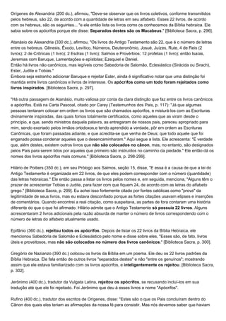 Orígenes de Alexandria (200 dc.), afirmou, "Deve-se observar que os livros coletivos, conforme transmitidos
pelos hebreus, são 22, de acordo com a quantidade de letras em seu alfabeto. Esses 22 livros, de acordo
com os hebreus, são os seguintes... "e ele então lista os livros como os conhecemos da Bíblia hebraica. Ele
sabia sobre os apócrifos porque ele disse: ​Separados destes são os Macabeus​." [Biblioteca Sacra, p. 296].
Atanásio de Alexandria (330 dc.), afirmou, "Os livros do Antigo Testamento são 22, que é o número de letras
entre os hebreus. Gênesis, Êxodo, Levítico, Números, Deuteronômio, Josué, Juízes, Rute, 4 de Reis (2
livros); 2 de Crônicas (1 livro); 2 Esdras (1 livro); Salmos e Provérbios; 12 profetas (1 livro); então Isaías,
Jeremias com Baruque, Lamentações e epístolas; Ezequiel e Daniel.
Então há livros não canônicos, mas legíveis como Sabedoria de Salomão, Eclesiástico (Sirácida ou Sirach),
Ester, Judite e Tobias."
Embora seja estranho adicionar Baruque e rejeitar Ester, ainda é significativo notar que uma distinção foi
mantida entre livros canônicos e livros de interesse. Os ​apócrifos como um todo foram rejeitados como
livros inspirados​. [Biblioteca Sacra, p. 297].
"Há outra passagem de Atanásio, muito valiosa por conta da clara distinção que faz entre os livros canônicos
e apócrifos. Está na Carta Pascoal, citado por Carey (Testemunhos dos Pais, p. 117): "Já que algumas
pessoas tentaram colocar em ordem os livros que são chamados apócrifos, e misturá-los com as Escrituras
divinamente inspiradas, das quais fomos totalmente certificados, como aqueles que as viram desde o
princípio, e que, sendo ministros daquela palavra, as entregaram de nossos pais, pareceu apropriado para
mim, sendo exortado pelos irmãos ortodoxos,e tendo aprendido a verdade, pôr em ordem as Escrituras
Canônicas, que foram passadas adiante, e que acredita-se que venha de Deus; que todo aquele que foi
enganado possa condenar aqueles que o desencaminharam." Aqui segue a lista. Ele acrescenta: "É verdade
que, além destes, existem outros livros que ​não são colocados no cânon​, mas, no entanto, são designados
pelos Pais para serem lidos por aqueles que primeiro são instruídos no caminho da piedade." Ele então dá os
nomes dos livros apócrifos mais comuns." [Biblioteca Sacra, p. 298-299].
Hilário de Poitiers (350 dc.), em seu Prólogo aos Salmos, seção 15, disse, "E essa é a causa de que a lei do
Antigo Testamento é organizada em 22 livros, de que eles podem corresponder com o número (quantidade)
das letras hebraicas." Ele então passa a listar os livros pelos nomes e, em seguida, menciona, "Alguns têm o
prazer de acrescentar Tobias e Judite, para fazer com que fiquem 24, de acordo com as letras do alfabeto
grego." [Biblioteca Sacra, p. 299]. Eu achei isso fortemente citado por fontes católicas como "prova" da
legitimidade de seus livros, mas eu estava desconfiado porque as fortes citações usavam elipses e inserções
de comentários. Quando encontrei a real citação, como suspeitava, as partes de fora contaram uma história
diferente do que o que foi afirmado. Hilário admite que o Antigo Testamento ​só possuía 22 livros​. Alguns
acrescentaram 2 livros adicionais pela razão absurda de manter o número de livros correspondendo com o
número de letras do alfabeto atualmente usado.
Epifânio (360 dc.),​ rejeitou todos os apócrifos​. Depois de listar os 22 livros da Bíblia Hebraica, ele
mencionou Sabedoria de Salomão e Eclesiástico pelo nome e disse sobre eles, "Esses são, de fato, livros
úteis e proveitosos, mas ​não são colocados no número dos livros canônicos​." [Biblioteca Sacra, p. 300].
Gregório de Nazianzo (390 dc.) colocou os livros da Bíblia em um poema. Ele deu os 22 livros padrões da
Bíblia Hebraica. Ele fala então de outros livros "separados destes" e não "entre os genuínos"; mostrando
assim que ele estava familiarizado com os livros apócrifos, e​ inteligentemente os rejeitou​. [Biblioteca Sacra,
p. 302].
Jerônimo (400 dc.), tradutor da Vulgata Latina, ​rejeitou os apócrifos​, se recusando incluí-los em sua
tradução até que ele foi rejeitado. Foi Jerônimo que deu à esses livros o nome "Apócrifos".
Rufino (400 dc.), tradutor dos escritos de Orígenes, disse: "Estes são o que os Pais concluíram dentro do
Cânon dos quais eles teriam as afirmações da nossa fé para consistir. Mas nós devemos saber que haviam
 