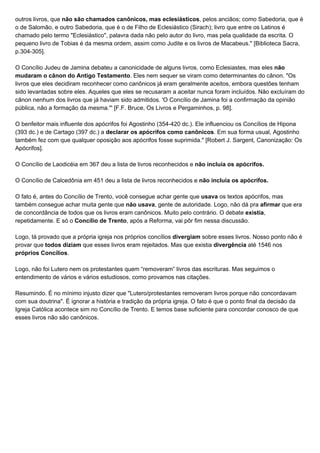 outros livros, que ​não são chamados canônicos, mas eclesiásticos​, pelos anciãos; como Sabedoria, que é
o de Salomão, e outro Sabedoria, que é o de Filho de Eclesiástico (Sirach); livro que entre os Latinos é
chamado pelo termo "Eclesiástico", palavra dada não pelo autor do livro, mas pela qualidade da escrita. O
pequeno livro de Tobias é da mesma ordem, assim como Judite e os livros de Macabeus." [Biblioteca Sacra,
p.304-305].
O Concílio Judeu de Jamina debateu a canonicidade de alguns livros, como Eclesiastes, mas eles ​não
mudaram o cânon do Antigo Testamento​. Eles nem sequer se viram como determinantes do cânon. "Os
livros que eles decidiram reconhecer como canônicos já eram geralmente aceitos, embora questões tenham
sido levantadas sobre eles. Aqueles que eles se recusaram a aceitar nunca foram incluídos. Não excluíram do
cânon nenhum dos livros que já haviam sido admitidos. 'O Concílio de Jamina foi a confirmação da opinião
pública, não a formação da mesma."' [F.F. Bruce, Os Livros e Pergaminhos, p. 98].
O benfeitor mais influente dos apócrifos foi Agostinho (354-420 dc.). Ele influenciou os Concílios de Hipona
(393 dc.) e de Cartago (397 dc.) a ​declarar os apócrifos como canônicos​. Em sua forma usual, Agostinho
também fez com que qualquer oposição aos apócrifos fosse suprimida." [Robert J. Sargent, Canonização: Os
Apócrifos].
O Concílio de Laodicéia em 367 deu a lista de livros reconhecidos e​ não incluía os apócrifos.
O Concílio de Calcedônia em 451 deu a lista de livros reconhecidos e ​não incluía os apócrifos.
O fato é, antes do Concílio de Trento, você consegue achar gente que ​usava​ os textos apócrifos, mas
também consegue achar muita gente que ​não usava​, gente de autoridade. Logo, não dá pra ​afirmar​ que era
de concordância de todos que os livros eram canônicos. Muito pelo contrário. O debate ​existia​,
repetidamente. E só o ​Concílio de Trento​, após a Reforma, vai pôr fim nessa discussão.
Logo, tá provado que a própria igreja nos próprios concílios ​divergiam​ sobre esses livros. Nosso ponto não é
provar que ​todos diziam​ que esses livros eram rejeitados. Mas que existia ​divergência​ até 1546 nos
próprios Concílios​.
Logo, não foi Lutero nem os protestantes quem “removeram” livros das escrituras. Mas seguimos o
entendimento de vários e vários estudiosos, como provamos nas citações.
Resumindo. É no mínimo injusto dizer que "Lutero/protestantes removeram livros porque não concordavam
com sua doutrina". É ignorar a história e tradição da própria igreja. O fato é que o ponto final da decisão da
Igreja Católica acontece sim no Concílio de Trento. E temos base suficiente para concordar conosco de que
esses livros não são canônicos.
 