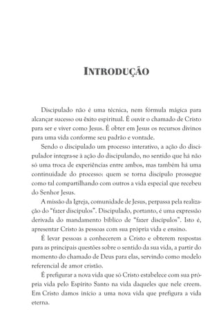 INTRODUÇÃO
Discipulado não é uma técnica, nem fórmula mágica para
alcançar sucesso ou êxito espiritual. É ouvir o chamado de Cristo
para ser e viver como Jesus. É obter em Jesus os recursos divinos
para uma vida conforme seu padrão e vontade.
Sendo o discipulado um processo interativo, a ação do disci-
pulador integra-se à ação do discipulando, no sentido que há não
só uma troca de experiências entre ambos, mas também há uma
continuidade do processo: quem se torna discípulo prossegue
como tal compartilhando com outros a vida especial que recebeu
do Senhor Jesus.
A missão da Igreja, comunidade de Jesus, perpassa pela realiza-
ção do “fazer discípulos”. Discipulado, portanto, é uma expressão
derivada do mandamento bíblico de “fazer discípulos”. Isto é,
apresentar Cristo às pessoas com sua própria vida e ensino.
É levar pessoas a conhecerem a Cristo e obterem respostas
para as principais questões sobre o sentido da sua vida, a partir do
momento do chamado de Deus para elas, servindo como modelo
referencial de amor cristão.
É prefigurar a nova vida que só Cristo estabelece com sua pró-
pria vida pelo Espírito Santo na vida daqueles que nele creem.
Em Cristo damos início a uma nova vida que prefigura a vida
eterna.
 