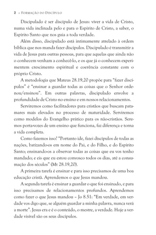 Discipulado é ser discípulo de Jesus: viver a vida de Cristo,
numa vida inclinada pelo e para o Espírito de Cristo, a saber, o
Espírito Santo que nos guia a toda verdade.
Além disso, discipulado está intimamente atrelado à ordem
bíblica que nos manda fazer discípulos. Discipulado é transmitir a
vida de Jesus para outras pessoas, para que aquelas que ainda não
o conhecem venham a conhecê-lo, e os que já o conhecem experi-
mentem crescimento espiritual e coerência constante com o
próprio Cristo.
A metodologia que Mateus 28.19,20 propõe para “fazer discí-
pulos” é “ensinar a guardar todas as coisas que o Senhor orde-
nou/ensinou”. Em outras palavras, discipulado envolve a
profundidade de Cristo no ensino e em nossos relacionamentos.
Serviremos como facilitadores para cristãos que buscam pata-
mares mais elevados no processo de maturidade. Serviremos
como modelos do Evangelho prático para os não-cristãos. Sere-
mos porta-vozes de um ensino que funciona, faz diferença e torna
a vida completa.
Como fazemos isso? “Portanto ide, fazei discípulos de todas as
nações, batizando-os em nome do Pai, e do Filho, e do Espírito
Santo; ensinando-os a observar todas as coisas que eu vos tenho
mandado; e eis que eu estou convosco todos os dias, até a consu-
mação dos séculos” (Mt 28.19,20).
A primeira tarefa é ensinar e para isso precisamos de uma boa
educação cristã. Aprendemos o que Jesus mandou.
A segunda tarefa é ensinar a guardar o que foi ensinado, e para
isso precisamos de relacionamentos profundos. Aprendemos
como fazer o que Jesus mandou – Jo 8.51: “Em verdade, em ver-
dade vos digo que, se alguém guardar a minha palavra, nunca verá
a morte”. Jesus era e é o conteúdo, o mestre, a verdade. Hoje a ver-
dade visível são os seus discípulos.
2 © FORMAÇÃO DO DISCÍPULO
 