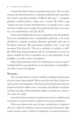 A segunda tarefa é ensinar a guardar essas coisas. Para isso pre-
cisamos de relacionamentos e vínculos profundos para aprender-
mos a fazer o que Jesus mandou. O Mestre disse que: “...se alguém
guardar a minha palavra, nunca verá a morte” (Jo 8.51) e que
“aquele que tem os meus mandamentos e os guarda, esse é o que
me ama; e aquele que me ama será amado de meu Pai, e eu o ama-
rei, e me manifestarei a ele” (Jo 14.21).
Nossa comunidade precisa viver a experiência do discipulado.
Em nossa caminhada rumo a maturidade espiritual, e em nossa
obediência à grande comissão, devemos aprender tudo que as
Escrituras ensinam. Mas precisamos também, viver o que elas
mostram. Pois, Jesus diz: “Eu sou o caminho, a verdade e a vida”
(Jo 14.6). Hoje, historicamente visível, os recipientes ou vasos no
qual a verdade de Deus é guardada são os seus discípulos. Com-
partilhe a sua vida e amor com alguém.
Hoje, historicamente visível, os recipientes ou vasos no qual a
verdade de Deus é guardada são os seus discípulos. Compartilhe a
sua vida e amor com alguém.
Ilustração:
“Em certo país dava-se o nome de metáfora a qualquer recipiente pró-
prio para conter algum líquido. Havia nesse país uma fonte de água cris-
talina, porém tão amarga que se dizia bastar um único gole para matar de
desgosto um homem adulto; cria-se, no entanto, que diluída ou em peque-
nas doses essa água tinha propriedades mágicas ou medicinais, e deu-se a
ela o nome de verdade.
Levas de peregrinos acorriam incessantemente à fonte, e partiam para
seus lugares de origem levando a verdade em seus vasos metafóricos.
Porém uma rigorosa seita, que cria que a verdade deve ser experenci-
ada sem o auxílio de metáforas, atacava as caravanas de peregrinos. Que-
rendo ensiná-los a obter a verdade em estado puro, os sectários destruíam a
6 © FORMAÇÃO DO DISCÍPULO
 