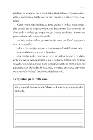 pauladas as metáforas que a continham. Quebrados os recipientes, a ver-
dade se derramava e desaparecia no solo, ficando sem ela peregrinos e sec-
tários.
Certa vez um rapaz voltava da fonte levando a verdade em sua metá-
fora quando viu de longe a aproximação dos sectários. Não querendo ver
derramada a verdade que trazia consigo, o rapaz não hesitou e bebeu em
goles resolutos toda a água da vasilha.
– Onde está a verdade que você trazia nessa metáfora? – pergunta-
ram os perseguidores.
– Eu bebi – desafiou o rapaz. – Agora a verdade está dentro de mim.
E os sectários mataram-no a pauladas.
Em compensação, começou a correr a notícia de que a verdade,
embora amarga, não era mortal, e que o recipiente próprio para conter a
verdade era um ser humano. Com o passar do tempo os próprios homens
passaram a ser chamados de metáforas, e conta-se que nunca estiveram
mais perto da verdade” (www.baciadasalmas.com).
Perguntas para reflexão:
Qual o papel do ensino da Palavra de Deus no processo de dis-
cipulado?
© 7
 