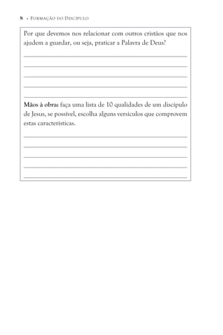 Por que devemos nos relacionar com outros cristãos que nos
ajudem a guardar, ou seja, praticar a Palavra de Deus?
Mãos à obra: faça uma lista de 10 qualidades de um discípulo
de Jesus, se possível, escolha alguns versículos que comprovem
estas características.
8 © FORMAÇÃO DO DISCÍPULO
 