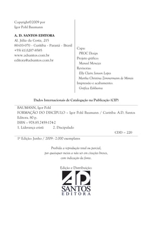 Copyright2009 por
Igor Pohl Baumann
A. D. SANTOS EDITORA
Al. Júlia da Costa, 215
80410-070 - Curitiba - Paraná - Brasil
+55(41)3207-8585
www.adsantos.com.br
editora@adsantos.com.br
Dados Internacionais de Catalogação na Publicação (CIP)
BAUMANN, Igor Pohl
FORMAÇÃO DO DISCÍPULO – Igor Pohl Baumann / Curitiba: A.D. Santos
Editora. 80 p.
ISBN – 978.85.7459-174-2
1. Liderança cristã 2. Discipulado
CDD – 220
1ª Edição: Junho / 2009 - 2.000 exemplares
Proibida a reprodução total ou parcial,
por quaisquer meios a não ser em citações breves,
com indicação da fonte.
Edição e Distribuição:
Capa:
PROC Design
Projeto gráfico:
Manoel Menezes
Revisoras:
Elly Claire Janson Lopes
Martha Christina Zimmermann de Morais
Impressão e acabamento:
Gráfica Exklusiva
 
