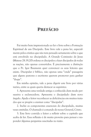 PREFÁCIO
Fui muito bem impressionado ao ler o livro sobre a Formação
Espiritual de um Discípulo. Este livro vale a pena ler, especial-
mente pelos cristãos que não tem pensado seriamente sobre o que
está envolvido no discipulado. A Grande Comisssão de Jesus
(Mateus 28.19,20) ordena os discípulos a fazer discipulos de todas
as nações, não apenas convertidos. É precisamente a distinção
que o Pr. Igor Baumann quer convencer os seus leitores que
existe. Discipular é bíblico, não apenas uma “onda” passageira
que alguns pastores e escritores querem promover para ganhar
“ibope”.
Em minha opinião, vale a pena digerir este livro por várias
razões, entre as quais queria destacar as seguintes:
1. Apresenta uma verdade antiga e conhecida dum modo per-
suasiva e esclarecedora. Apresenta o discipulado dum novo
ângulo. Ajuda o leitor reconhecer as deficiências em muitos trata-
dos que se propõe a ensinar como “discipular”.
2. Inclui os componentes essenciais do discipulado, muitas
vezes omitidas. O chamado é comando do nosso General, Cristo.
3. Este livro convida o leitor a refletir sobre o capítulo que
acaba de ler. Essa reflexão é de muito proveito para pensar e res-
ponder àlgumas perguntas suscitadas no texto.
 