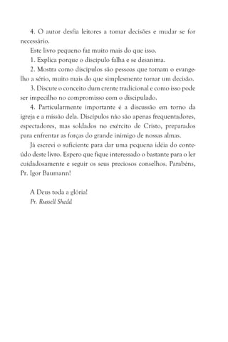 4. O autor desfia leitores a tomar decisões e mudar se for
necessário.
Este livro pequeno faz muito mais do que isso.
1. Explica porque o discípulo falha e se desanima.
2. Mostra como discipulos são pessoas que tomam o evange-
lho a sério, muito mais do que simplesmente tomar um decisão.
3. Discute o conceito dum crente tradicional e como isso pode
ser impecilho no compromisso com o discipulado.
4. Particularmente importante é a discussão em torno da
igreja e a missão dela. Discípulos não são apenas frequentadores,
espectadores, mas soldados no exército de Cristo, preparados
para enfrentar as forças do grande inimigo de nossas almas.
Já escrevi o suficiente para dar uma pequena idéia do conte-
údo deste livro. Espero que fique interessado o bastante para o ler
cuidadosamente e seguir os seus preciosos conselhos. Parabéns,
Pr. Igor Baumann!
A Deus toda a glória!
Pr. Russell Shedd
 