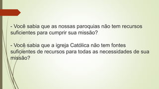 - Você sabia que as nossas paroquias não tem recursos
suficientes para cumprir sua missão?
- Você sabia que a igreja Católica não tem fontes
suficientes de recursos para todas as necessidades de sua
missão?
 