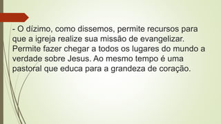 - O dízimo, como dissemos, permite recursos para
que a igreja realize sua missão de evangelizar.
Permite fazer chegar a todos os lugares do mundo a
verdade sobre Jesus. Ao mesmo tempo é uma
pastoral que educa para a grandeza de coração.
 