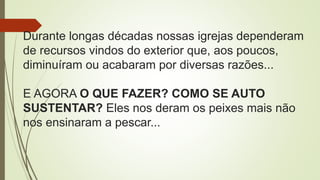 Durante longas décadas nossas igrejas dependeram
de recursos vindos do exterior que, aos poucos,
diminuíram ou acabaram por diversas razões...
E AGORA O QUE FAZER? COMO SE AUTO
SUSTENTAR? Eles nos deram os peixes mais não
nos ensinaram a pescar...
 