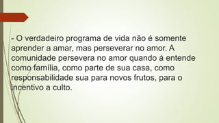 - O verdadeiro programa de vida não é somente
aprender a amar, mas perseverar no amor. A
comunidade persevera no amor quando á entende
como família, como parte de sua casa, como
responsabilidade sua para novos frutos, para o
incentivo a culto.
 