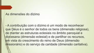 As dimensões do dízimo
- A contribuição com o dízimo é um modo de reconhecer
que Deus é o senhor de todos os bens (dimensão religiosa),
de manter as estruturas eclesiais no âmbito paroquial e
diocesana (dimensão eclesial) e de partilhar os recursos,
em vista do crescimento do reino de Deus (dimensão
missionário) e do serviço da caridade (dimensão caritativa).
 