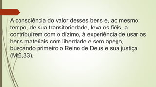 A consciência do valor desses bens e, ao mesmo
tempo, de sua transitoriedade, leva os fiéis, a
contribuírem com o dízimo, à experiência de usar os
bens materiais com liberdade e sem apego,
buscando primeiro o Reino de Deus e sua justiça
(Mt6,33).
 