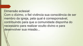 Dimensão eclesial:
Com o dízimo, o fiel vivência sua consciência de ser
membro da igreja, pela qual é corresponsável,
contribuindo para que a comunidade disponha do
necessário para realizar oculto divino e para
desenvolver sua missão...
 