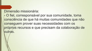 Dimensão missionária:
- O fiel, corresponsável por sua comunidade, toma
consciência de que há muitas comunidades que não
conseguem prover suas necessidades com os
próprios recursos e que precisam da colaboração de
outras.
 